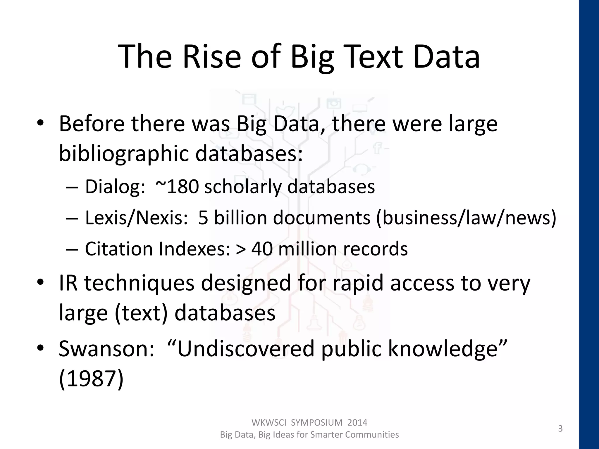 The Rise of Big Text Data
• Before there was Big Data, there were large
bibliographic databases:
– Dialog: ~180 scholarly databases
– Lexis/Nexis: 5 billion documents (business/law/news)
– Citation Indexes: > 40 million records
• IR techniques designed for rapid access to very
large (text) databases
• Swanson: “Undiscovered public knowledge”
(1987)
WKWSCI SYMPOSIUM 2014
Big Data, Big Ideas for Smarter Communities
3
 