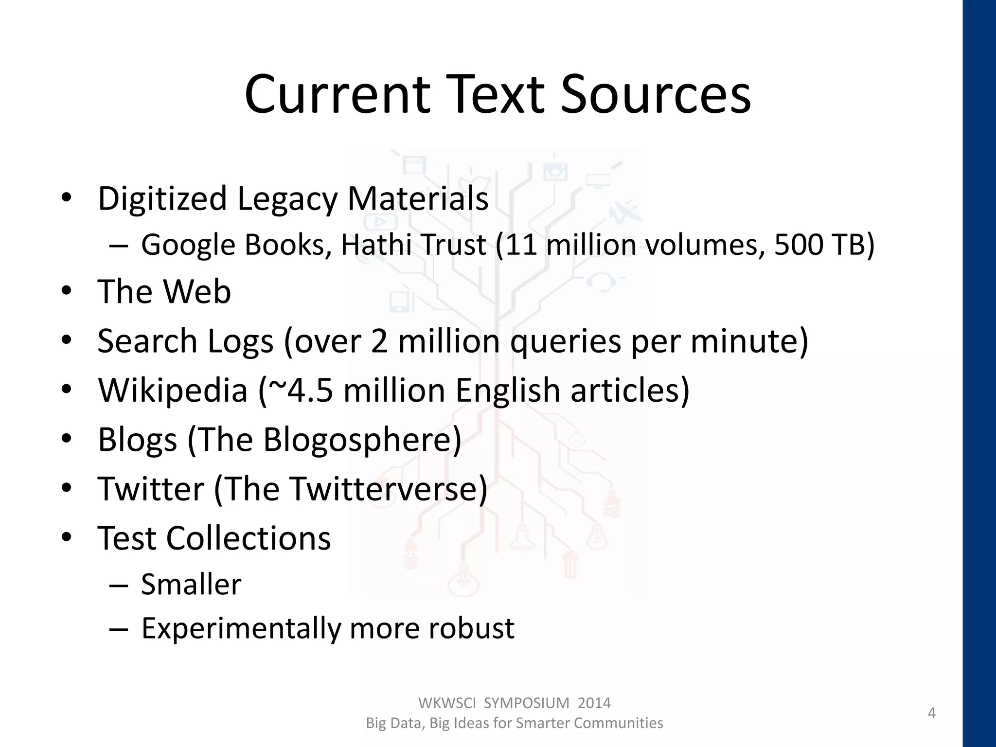 Current Text Sources
• Digitized Legacy Materials
– Google Books, Hathi Trust (11 million volumes, 500 TB)
• The Web
• Search Logs (over 2 million queries per minute)
• Wikipedia (~4.5 million English articles)
• Blogs (The Blogosphere)
• Twitter (The Twitterverse)
• Test Collections
– Smaller
– Experimentally more robust
4
WKWSCI SYMPOSIUM 2014
Big Data, Big Ideas for Smarter Communities
 