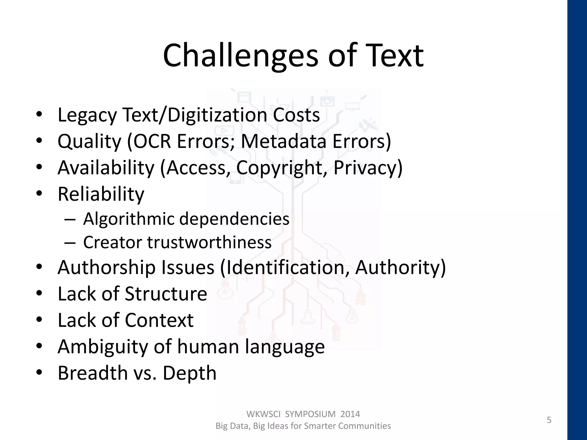 Challenges of Text
• Legacy Text/Digitization Costs
• Quality (OCR Errors; Metadata Errors)
• Availability (Access, Copyright, Privacy)
• Reliability
– Algorithmic dependencies
– Creator trustworthiness
• Authorship Issues (Identification, Authority)
• Lack of Structure
• Lack of Context
• Ambiguity of human language
• Breadth vs. Depth
5
WKWSCI SYMPOSIUM 2014
Big Data, Big Ideas for Smarter Communities
 