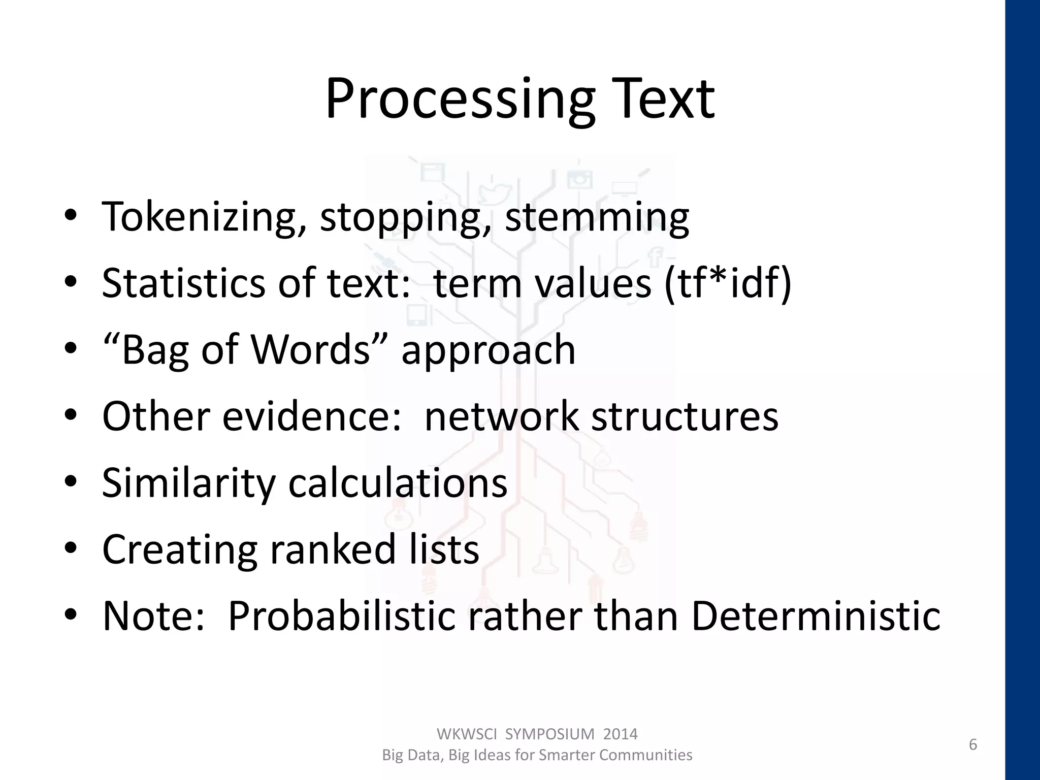 Processing Text
• Tokenizing, stopping, stemming
• Statistics of text: term values (tf*idf)
• “Bag of Words” approach
• Other evidence: network structures
• Similarity calculations
• Creating ranked lists
• Note: Probabilistic rather than Deterministic
6
WKWSCI SYMPOSIUM 2014
Big Data, Big Ideas for Smarter Communities
 
