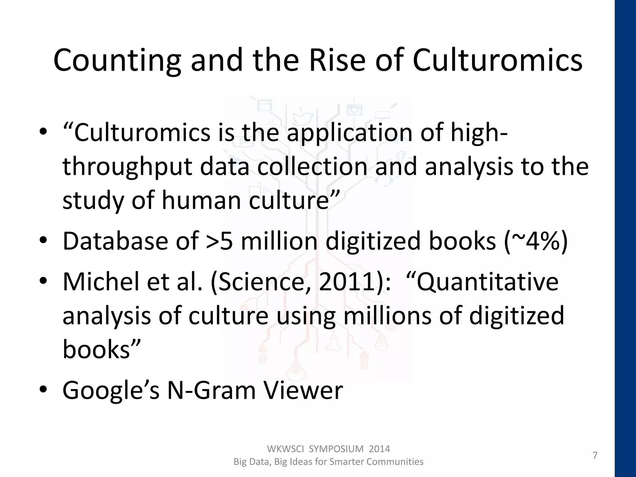 Counting and the Rise of Culturomics
• “Culturomics is the application of high-
throughput data collection and analysis to the
study of human culture”
• Database of >5 million digitized books (~4%)
• Michel et al. (Science, 2011): “Quantitative
analysis of culture using millions of digitized
books”
• Google’s N-Gram Viewer
7
WKWSCI SYMPOSIUM 2014
Big Data, Big Ideas for Smarter Communities
 