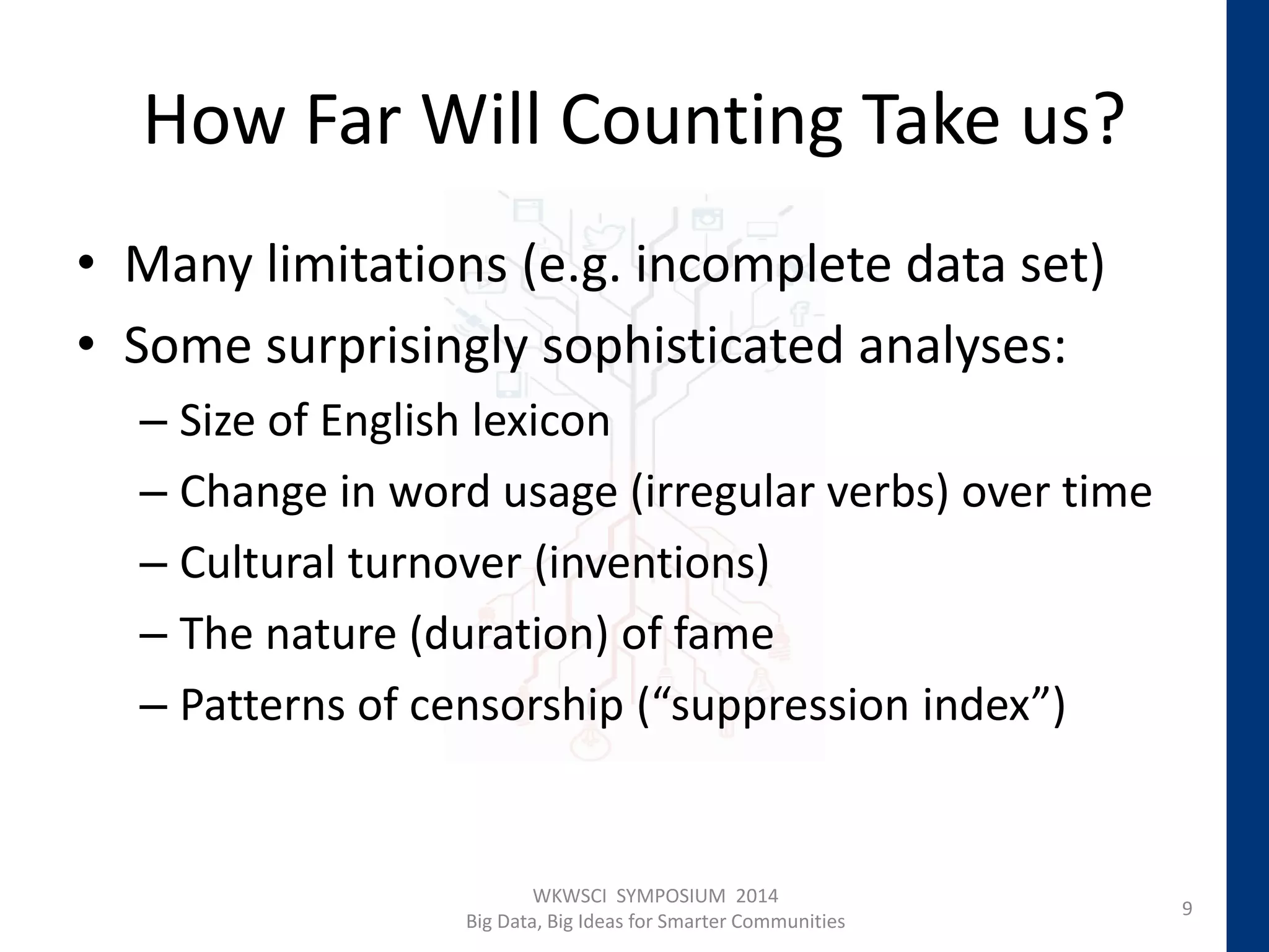 How Far Will Counting Take us?
• Many limitations (e.g. incomplete data set)
• Some surprisingly sophisticated analyses:
– Size of English lexicon
– Change in word usage (irregular verbs) over time
– Cultural turnover (inventions)
– The nature (duration) of fame
– Patterns of censorship (“suppression index”)
9
WKWSCI SYMPOSIUM 2014
Big Data, Big Ideas for Smarter Communities
 