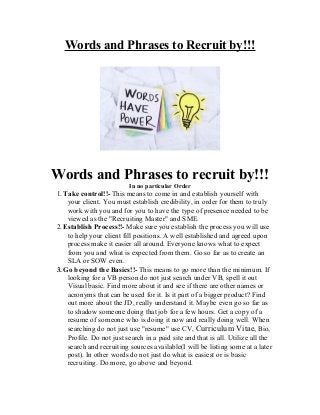 Words and Phrases to Recruit by!!!
Words and Phrases to recruit by!!!
In no particular Order
1. Take control!!- This means to come in and establish yourself with
your client. You must establish credibility, in order for them to truly
work with you and for you to have the type of presence needed to be
viewed as the "Recruiting Master" and SME.
2. Establish Process!!- Make sure you establish the process you will use
to help your client fill positions. A well established and agreed upon
process make it easier all around. Everyone knows what to expect
from you and what is expected from them. Go so far as to create an
SLA or SOW even.
3. Go beyond the Basics!!- This means to go more than the minimum. If
looking for a VB person do not just search under VB, spell it out
Visual basic. Find more about it and see if there are other names or
acronyms that can be used for it. Is it part of a bigger product? Find
out more about the JD, really understand it. Maybe even go so far as
to shadow someone doing that job for a few hours. Get a copy of a
resume of someone who is doing it now and really doing well. When
searching do not just use "resume" use CV, Curriculum Vitae, Bio,
Profile. Do not just search in a paid site and that is all. Utilize all the
search and recruiting sources available(I will be listing some at a later
post). In other words do not just do what is easiest or is basic
recruiting. Do more, go above and beyond.
 