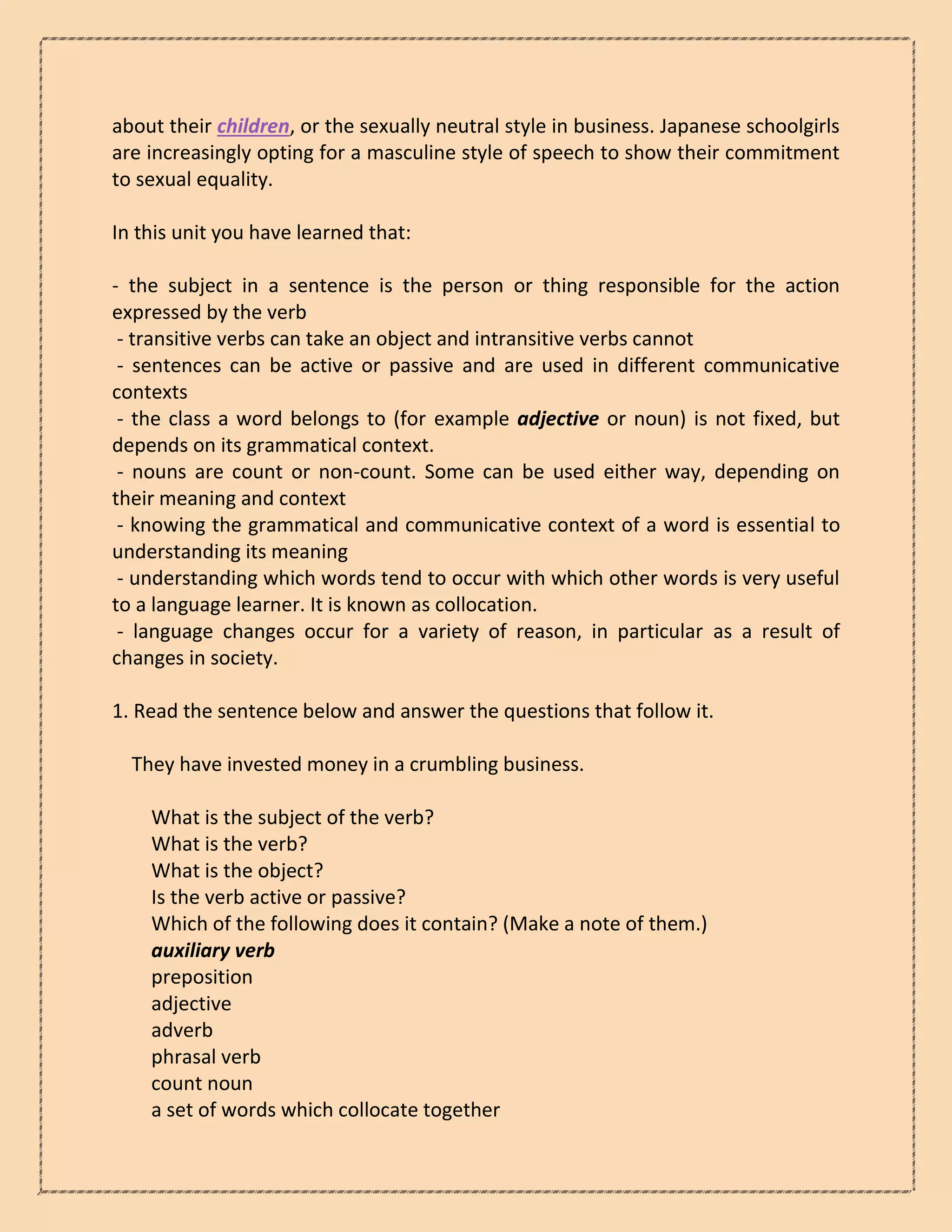 about their children, or the sexually neutral style in business. Japanese schoolgirls
are increasingly opting for a masculine style of speech to show their commitment
to sexual equality.
In this unit you have learned that:
- the subject in a sentence is the person or thing responsible for the action
expressed by the verb
- transitive verbs can take an object and intransitive verbs cannot
- sentences can be active or passive and are used in different communicative
contexts
- the class a word belongs to (for example adjective or noun) is not fixed, but
depends on its grammatical context.
- nouns are count or non-count. Some can be used either way, depending on
their meaning and context
- knowing the grammatical and communicative context of a word is essential to
understanding its meaning
- understanding which words tend to occur with which other words is very useful
to a language learner. It is known as collocation.
- language changes occur for a variety of reason, in particular as a result of
changes in society.
1. Read the sentence below and answer the questions that follow it.
They have invested money in a crumbling business.
What is the subject of the verb?
What is the verb?
What is the object?
Is the verb active or passive?
Which of the following does it contain? (Make a note of them.)
auxiliary verb
preposition
adjective
adverb
phrasal verb
count noun
a set of words which collocate together
 