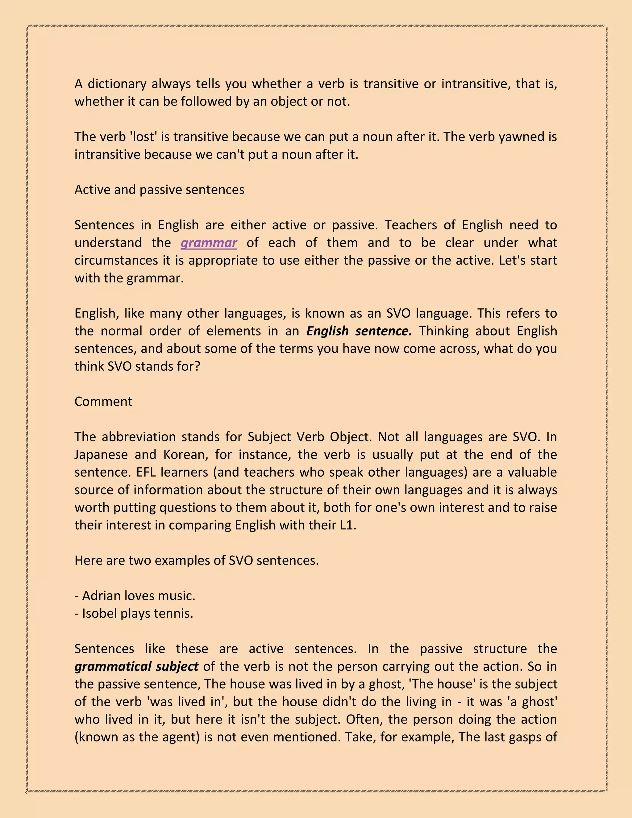 A dictionary always tells you whether a verb is transitive or intransitive, that is,
whether it can be followed by an object or not.
The verb 'lost' is transitive because we can put a noun after it. The verb yawned is
intransitive because we can't put a noun after it.
Active and passive sentences
Sentences in English are either active or passive. Teachers of English need to
understand the grammar of each of them and to be clear under what
circumstances it is appropriate to use either the passive or the active. Let's start
with the grammar.
English, like many other languages, is known as an SVO language. This refers to
the normal order of elements in an English sentence. Thinking about English
sentences, and about some of the terms you have now come across, what do you
think SVO stands for?
Comment
The abbreviation stands for Subject Verb Object. Not all languages are SVO. In
Japanese and Korean, for instance, the verb is usually put at the end of the
sentence. EFL learners (and teachers who speak other languages) are a valuable
source of information about the structure of their own languages and it is always
worth putting questions to them about it, both for one's own interest and to raise
their interest in comparing English with their L1.
Here are two examples of SVO sentences.
- Adrian loves music.
- Isobel plays tennis.
Sentences like these are active sentences. In the passive structure the
grammatical subject of the verb is not the person carrying out the action. So in
the passive sentence, The house was lived in by a ghost, 'The house' is the subject
of the verb 'was lived in', but the house didn't do the living in - it was 'a ghost'
who lived in it, but here it isn't the subject. Often, the person doing the action
(known as the agent) is not even mentioned. Take, for example, The last gasps of
 