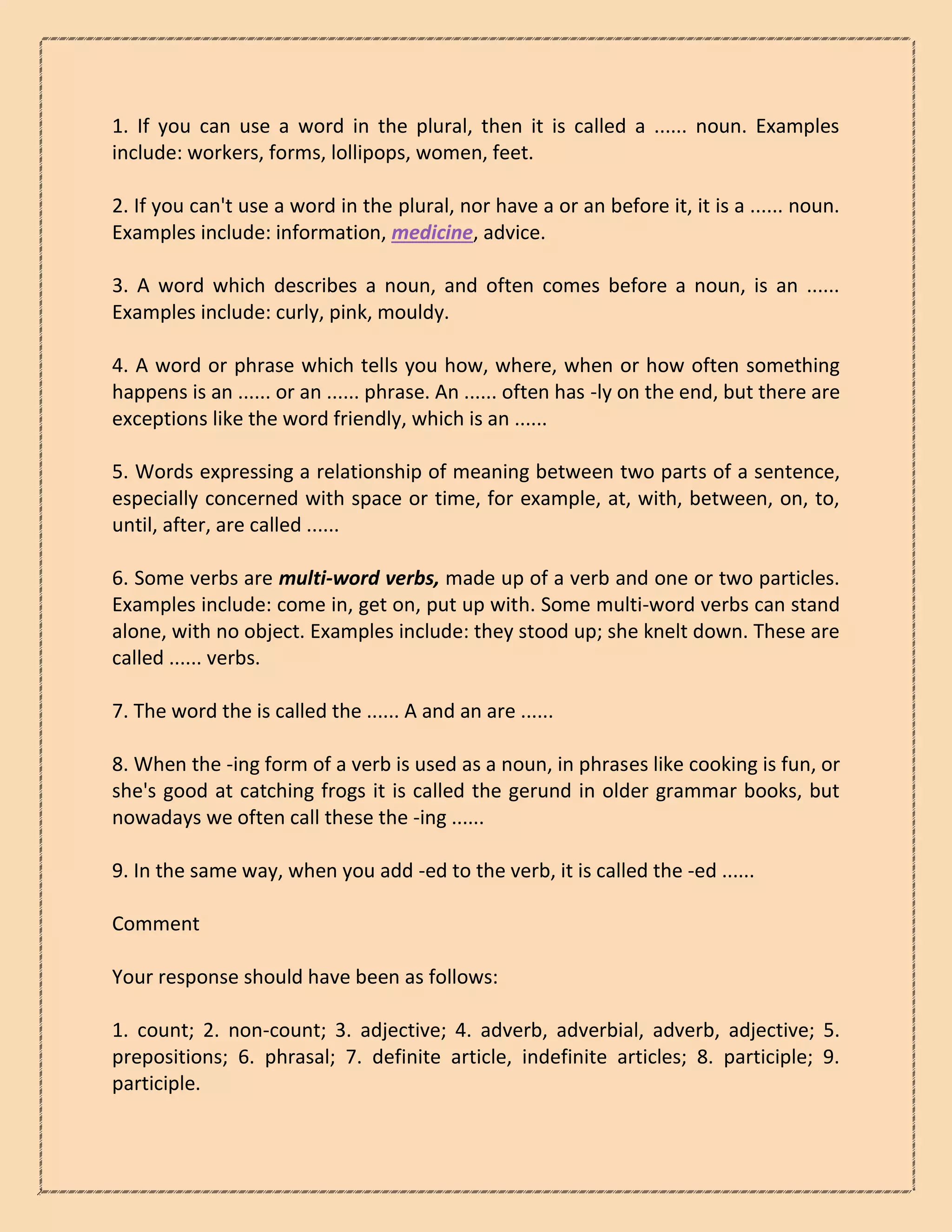 1. If you can use a word in the plural, then it is called a ...... noun. Examples
include: workers, forms, lollipops, women, feet.
2. If you can't use a word in the plural, nor have a or an before it, it is a ...... noun.
Examples include: information, medicine, advice.
3. A word which describes a noun, and often comes before a noun, is an ......
Examples include: curly, pink, mouldy.
4. A word or phrase which tells you how, where, when or how often something
happens is an ...... or an ...... phrase. An ...... often has -ly on the end, but there are
exceptions like the word friendly, which is an ......
5. Words expressing a relationship of meaning between two parts of a sentence,
especially concerned with space or time, for example, at, with, between, on, to,
until, after, are called ......
6. Some verbs are multi-word verbs, made up of a verb and one or two particles.
Examples include: come in, get on, put up with. Some multi-word verbs can stand
alone, with no object. Examples include: they stood up; she knelt down. These are
called ...... verbs.
7. The word the is called the ...... A and an are ......
8. When the -ing form of a verb is used as a noun, in phrases like cooking is fun, or
she's good at catching frogs it is called the gerund in older grammar books, but
nowadays we often call these the -ing ......
9. In the same way, when you add -ed to the verb, it is called the -ed ......
Comment
Your response should have been as follows:
1. count; 2. non-count; 3. adjective; 4. adverb, adverbial, adverb, adjective; 5.
prepositions; 6. phrasal; 7. definite article, indefinite articles; 8. participle; 9.
participle.
 