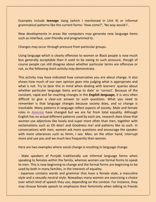 Examples include teenage slang (which I mentioned in Unit 4) or informal
grammatical patterns like the current forms: 'How come?', 'No way would I'.
New developments in areas like computers may generate new language items
such as interface, user-friendly and programmed to.
Changes may occur through pressure from particular groups.
Using language which is clearly offensive to women or Black people is now much
less generally acceptable than it used to be owing to such pressure, though of
course people can still disagree about whether particular terms are offensive or
not, as the following short activity may demonstrate.
This activity may have indicated how conservative you are about change. It also
shows how much of our own opinion goes into judging what is appropriate and
what is not. Try to bear this in mind when dealing with learners' queries about
whether particular language items are‘up to date' or 'correct'. Because of the
constant, rapid and far-reaching changes in the English language, it is very often
difficult to give a clear-cut answer to such questions. What you need to
remember is that language changes because society does, and so change is
inevitable. Many patterns in language reflect aspects of society. Male and female
roles in America have changed but we are far from total equality. Although
English has no actual different patterns used by each sex, research does show that
women use adjectives like lovely and super more often than men, together with
exclamations such as Oh dear! and Goodness me! and patterns like so such. In
conversations with men, women ask more questions and encourage the speaker
with more utterances such as Hmm, I see. Men, on the other hand, interrupt
more and use you and we much less frequently than women.
Here are two examples where social change is resulting in language change.
- Male speakers of Punjabi traditionally use informal language forms when
speaking to females within the family, whereas women use formal forms to speak
to men. This is now beginning to change and the formal forms are beginning to be
used by both in many families, in the interests of equality.
- Japanese contains words and grammar that have a female style, a masculine
style and a sexually neutral style. Nowadays many women are exercising a choice
over which kind of speech they use, depending on the context. For instance, they
may choose female speech to emphasize their femininity when talking to friends
 
