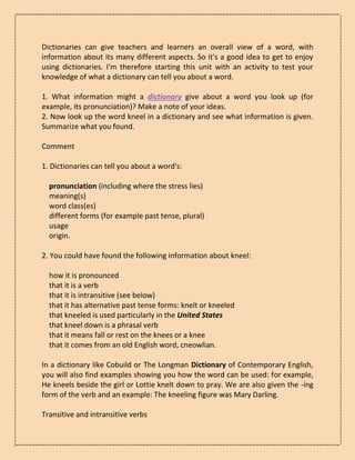 Dictionaries can give teachers and learners an overall view of a word, with
information about its many different aspects. So it's a good idea to get to enjoy
using dictionaries. I'm therefore starting this unit with an activity to test your
knowledge of what a dictionary can tell you about a word.
1. What information might a dictionary give about a word you look up (for
example, its pronunciation)? Make a note of your ideas.
2. Now look up the word kneel in a dictionary and see what information is given.
Summarize what you found.
Comment
1. Dictionaries can tell you about a word's:
pronunciation (including where the stress lies)
meaning(s)
word class(es)
different forms (for example past tense, plural)
usage
origin.
2. You could have found the following information about kneel:
how it is pronounced
that it is a verb
that it is intransitive (see below)
that it has alternative past tense forms: knelt or kneeled
that kneeled is used particularly in the United States
that kneel down is a phrasal verb
that it means fall or rest on the knees or a knee
that it comes from an old English word, cneowlian.
In a dictionary like Cobuild or The Longman Dictionary of Contemporary English,
you will also find examples showing you how the word can be used: for example,
He kneels beside the girl or Lottie knelt down to pray. We are also given the -ing
form of the verb and an example: The kneeling figure was Mary Darling.
Transitive and intransitive verbs
 