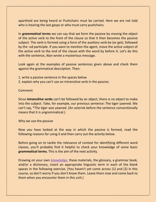 apartheid are being heard or Pushchairs must be carried. Here we are not told
who is hearing the last gasps or who must carry pushchairs.
In grammatical terms we can say that we form the passive by moving the object
of the active verb to the front of the clause so that it then becomes the passive
subject. The verb is formed using a form of the auxiliary verb be (or get), followed
by the -ed participle. If you want to mention the agent, move the active subject of
the active verb to the end of the clause with the word by before it. Let's do this
with the sentence, Alan wrote a mysterious message.
Look again at the examples of passive sentences given above and check them
against the grammatical description. Then:
1. write a passive sentence in the spaces below
2. explain why you can't use an intransitive verb in the passive.
Comment
Since intransitive verbs can't be followed by an object, there is no object to make
into the subject. Take, for example, our previous sentence: The tiger yawned. We
can't say, *The tiger was yawned. (An asterisk before the sentence conventionally
means that it is ungrammatical.)
Why we use the passive
Now you have looked at the way in which the passive is formed, read the
following reasons for using it and then carry out the activity below.
Before going on to tackle the relevance of context for identifying different word
classes, you'll probably find it helpful to check your knowledge of some basic
grammatical terms. This is the aim of the next activity.
Drawing on your own knowledge, these materials, the glossary, a grammar book,
and/or a dictionary, insert an appropriate linguistic term in each of the blank
spaces in the following exercise. (You haven't yet come across (1) and (2) in this
course, so don't worry if you don't know them. Leave them now and come back to
them when you encounter them in this unit.)
 