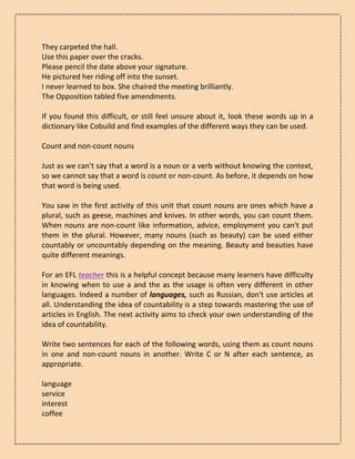 They carpeted the hall.
Use this paper over the cracks.
Please pencil the date above your signature.
He pictured her riding off into the sunset.
I never learned to box. She chaired the meeting brilliantly.
The Opposition tabled five amendments.
If you found this difficult, or still feel unsure about it, look these words up in a
dictionary like Cobuild and find examples of the different ways they can be used.
Count and non-count nouns
Just as we can't say that a word is a noun or a verb without knowing the context,
so we cannot say that a word is count or non-count. As before, it depends on how
that word is being used.
You saw in the first activity of this unit that count nouns are ones which have a
plural, such as geese, machines and knives. In other words, you can count them.
When nouns are non-count like information, advice, employment you can't put
them in the plural. However, many nouns (such as beauty) can be used either
countably or uncountably depending on the meaning. Beauty and beauties have
quite different meanings.
For an EFL teacher this is a helpful concept because many learners have difficulty
in knowing when to use a and the as the usage is often very different in other
languages. Indeed a number of languages, such as Russian, don't use articles at
all. Understanding the idea of countability is a step towards mastering the use of
articles in English. The next activity aims to check your own understanding of the
idea of countability.
Write two sentences for each of the following words, using them as count nouns
in one and non-count nouns in another. Write C or N after each sentence, as
appropriate.
language
service
interest
coffee
 