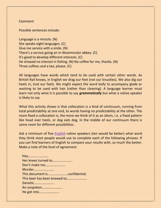 Comment
Possible sentences include:
Language is a miracle. (N)
She speaks eight languages. (C)
Give me service with a smile. (N)
There's a service going on in Westminster abbey. (C)
It's good to develop different interests. (C)
He showed no interest in fishing. (N) No coffee for me, thanks. (N)
Three coffees and a tea, please. (C)
All languages have words which tend to be used with certain other words. As
British Rail knows, in English we drag our feet (not our knuckles). We also dig our
heels in, (not our feet). We might expect the word leafy to accompany glade or
washing to be used with hair (rather than cleaning). A language learner must
learn not only what it is possible to say grammatically but what a native speaker
is likely to say.
What this activity shows is that collocation is a kind of continuum, running from
total predictability at one end, to words having no predictability at the other. The
more fixed a collocation is, the more we think of it as an idiom, i.e. a fixed pattern
like head over heels, or dog eats dog. In the middle of our continuum there is
some room for different possibilities.
Ask a minimum of five English native speakers (ten would be better) what word
they think most people would use to complete each of the following phrases. If
you can find learners of English to compare your results with, so much the better.
Make a note of the level of agreement.
Hay......................
Her knees turned to......................
Don't make me......................
Murder......................
This document is......................confidential.
This beer has been brewed to......................
Genetic......................
An unspoken......................
He got into......................
 