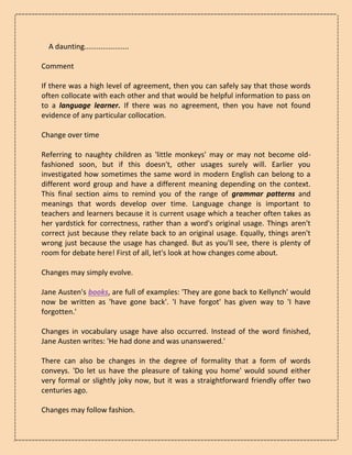 A daunting......................
Comment
If there was a high level of agreement, then you can safely say that those words
often collocate with each other and that would be helpful information to pass on
to a language learner. If there was no agreement, then you have not found
evidence of any particular collocation.
Change over time
Referring to naughty children as 'little monkeys' may or may not become old-
fashioned soon, but if this doesn't, other usages surely will. Earlier you
investigated how sometimes the same word in modern English can belong to a
different word group and have a different meaning depending on the context.
This final section aims to remind you of the range of grammar patterns and
meanings that words develop over time. Language change is important to
teachers and learners because it is current usage which a teacher often takes as
her yardstick for correctness, rather than a word's original usage. Things aren't
correct just because they relate back to an original usage. Equally, things aren't
wrong just because the usage has changed. But as you'll see, there is plenty of
room for debate here! First of all, let's look at how changes come about.
Changes may simply evolve.
Jane Austen's books, are full of examples: 'They are gone back to Kellynch' would
now be written as 'have gone back'. 'I have forgot' has given way to 'I have
forgotten.'
Changes in vocabulary usage have also occurred. Instead of the word finished,
Jane Austen writes: 'He had done and was unanswered.'
There can also be changes in the degree of formality that a form of words
conveys. 'Do let us have the pleasure of taking you home' would sound either
very formal or slightly joky now, but it was a straightforward friendly offer two
centuries ago.
Changes may follow fashion.
 