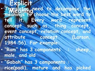 Explicit
• Translator need to decompose the
   Meaning choose the best word to
  meanings to
  tell it. Every word represent
  concept such as, thing concept,
  event concept, relation concept, and
  attribute      concept      (Larson,
  1984:56). For example:
• “Ram” has 3 components : sheep,
  male, and old
• “Gabah” has 3 components :
  rice(padi), mature and has picked
 