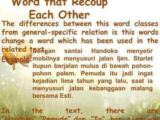 Word that Recoup
       Each Other
The differences between this word classes
from general-specific relation is this words
change a word which has been used in the
related text.
         Dengan santai Handoko menyetir
Example:mobilnya menyusuri jalan Ijen. Starlet
         itupun berjalan mulus di bawah pohon-
         pohon palem. Pemuda itu jadi ingat
         kejadian lima tahun yang lalu, saat ia
         menyusuri jalan kebanggaan malang
         bersama Esti.

In      the        text,        there        are
 