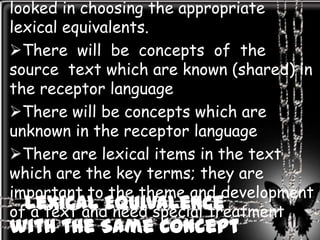looked in choosing the appropriate
lexical equivalents.
There will be concepts of the
source text which are known (shared) in
the receptor language
There will be concepts which are
unknown in the receptor language
There are lexical items in the text
which are the key terms; they are
important to the theme and development
  Lexical Equivalence
of a text and need special treatment
with the Same Concept
 