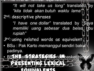 1 : no literal lexical equivalent
     “It will not take us long” translated by
      “kita tidak akan butuh waktu lama”.
2nd: descriptive phrases
     “I have one dollar” translated by “Saya
      memiliki uang sebesar dua belas ribu
      rupiah”
3rd: using related words as equivalent
• BSu : Pak Karto memanggul sendiri bakul
  padinya.
     The Strategies in
• BSa : Pak Karto carry the rice basket himself
   Presenting Lexical
 