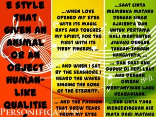 e style       …when love
                                    …saat cinta
                                membuka mataku
  that      opened my eyes
             with its magic
                                   dengan sinar
                                   ajaibnya dan
given an   rays and touches
           my spirit, for the
                                 untuk pertama
                                 kali menyentuh
animal       first with its
            fiery fingers, …
                                 jiwaku dengan
                                  tangan-tangan
  or an                            hangatnya, …
                                 … dan saat aku
 object    … and when I sat
           by the seashore I
                                duduk di tepi laut
                                    aku dengar
human-     heard the waves
            singing the song
                                      ombak
                                menyanyikan lagu
   like     of the eternity.
                                    keabadiaan.

qualitie   … and the passion
           that drew tears
                                 …dan cinta yang
                                mengeringkan air
            from my eyes        mata dari mataku
 