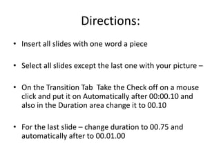 Directions:
• Insert all slides with one word a piece

• Select all slides except the last one with your picture –

• On the Transition Tab Take the Check off on a mouse
  click and put it on Automatically after 00:00.10 and
  also in the Duration area change it to 00.10

• For the last slide – change duration to 00.75 and
  automatically after to 00.01.00
 