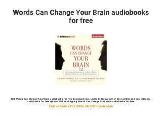 Words Can Change Your Brain audiobooks
for free
Get Words Can Change Your Brain audiobooks for free download now. Listen to thousands of best sellers and new releases
audiobooks for free iphone. Online shopping Words Can Change Your Brain audiobooks for free
LINK IN PAGE 4 TO LISTEN OR DOWNLOAD BOOK
 