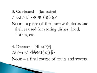 3. Cupboard – [ku-ba(r)d]
/ˈkʌbəd/ /ক্ােযা(র্)ড্/
Noun - a piece of furniture with doors and
shelves used for storing dishes, food,
clothes, etc.
4. Dessert – [di-za(r)t]
/dɪˈzɜːt/ /রিজ্যা(র্)ট্/
Noun – a final course of fruits and sweets.
 