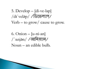5. Develop – [di-ve-lap]
/dɪˈveləp/ /রিভেল্যাপ্/
Verb – to grow/ cause to grow.
6. Onion – [u-ni-an]
/ˈʌnjən/ /আরিয়্যান্/
Noun – an edible bulb.
 