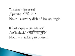 7. Pizza – [peet-sa]
/ˈpiːtsə/ /রিট্ সা/
Noun - a savory dish of Italian origin.
8. Soliloquy – [sa-li-la-kwi]
/səˈlɪləkwi/ /সযারল্ল্যাক্যযই/
Noun – a talking to oneself.
 