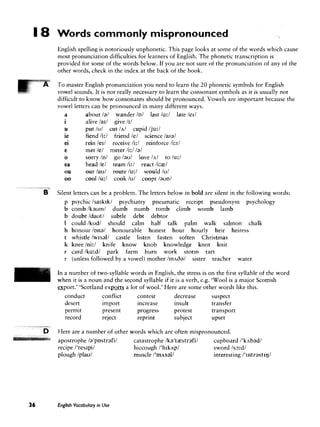 Words commonly mispronounced
            English spelling is notoriously unphonetic. This page looks at some of the words which cause
            most pronunciation difficulties for learners of English. The phonetic transcription is
            provided for some of the words below. If you are not sure of the pronunciation of any of the
            other words, check in the index at the back of the book.

            To master English pronunciation you need to learn the 20 phonetic symbols for English
            vowel sounds. It is not really necessary to learn the consonant symbols as it is usually not
            difficult to know how consonants should be pronounced. Vowels are important because the
            vowel letters can be pronounced in many different ways.
                         about /a/ wander ID/ last /a:/ late led
                         alive /a11 give /I/
                         put /u/ cut /A/ cupid /ju:/
                         fiend /i:l friend /el science lala1
                         rein /erl receive /i:l reinforce /i:11
                         met /el meter /i:/ /a/
                         sorry ID/ go Iaul love /A/ to /u:/
                         head /el team /i:/ react 1i:rel
                         our Iaul route /u:/ would /ul
                         cool /u:l cook /u/ coopt / a u ~ /
#   " v e

    6       Silent letters can be a problem. The letters below in bold are silent in the following words:
                  psychic/sa~krkl psychiatry pneumatic receipt pseudonym psychology
                  comb/kauml dumb numb tomb climb womb lamb
                  doubt Idautl subtle debt debtor
                  could/kudl should calm half talk palm walk salmon chalk
                  h o n o u r l ~ n a l honourable honest hour hourly heir heiress
                  whistle Iw~sall castle listen fasten soften Christmas
                  kneehi:/ knife know knob knowledge knot knit
                  card 1ka:dl park farm burn work storm tart
                  (unless followed by a vowel) mother / m ~ 6 a / sister teacher water

            In a number of two-syllable words in English, the stress is on the first syllable of the word
            when it is a noun and the second syllable if it is a verb, e.g. 'Wool is a major Scottish
            export.' 'Scotland ex-
            -                          a lot of wool.' Here are some other words like this.
               conduct        conflict      contest        decrease         suspect
               desert         import        increase       insult           transfer
               permit         present       progress       protest          transport
               record         reject        reprint        subject          upset

            Here are a number of other   words which are often mispronounced.
            apostrophe Ia'p~strafil       catastrophe Ika'tzestrafil   cupboard I ' k ~ b a d l
            recipe I'res~pil              hiccough I ' h r k ~ p l     sword Is3:dl
            plough Iplaul                 muscle / ' m ~ s a l l       interesting 1'1ntrast1gI




            English Vocabulary in Use
 