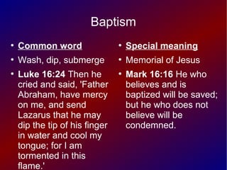 Baptism
●
Common word
●
Wash, dip, submerge
●
Luke 16:24 Then he
cried and said, 'Father
Abraham, have mercy
on me, and send
Lazarus that he may
dip the tip of his finger
in water and cool my
tongue; for I am
tormented in this
flame.'
●
Special meaning
●
Memorial of Jesus
●
Mark 16:16 He who
believes and is
baptized will be saved;
but he who does not
believe will be
condemned.
 