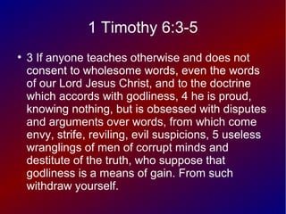 1 Timothy 6:3-5
●
3 If anyone teaches otherwise and does not
consent to wholesome words, even the words
of our Lord Jesus Christ, and to the doctrine
which accords with godliness, 4 he is proud,
knowing nothing, but is obsessed with disputes
and arguments over words, from which come
envy, strife, reviling, evil suspicions, 5 useless
wranglings of men of corrupt minds and
destitute of the truth, who suppose that
godliness is a means of gain. From such
withdraw yourself.
 