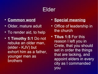 Elder
●
Common word
●
Older, mature adult
●
To render aid, to help
●
1 Timothy 5:1 Do not
rebuke an older man,
(elder - KJV) but
exhort him as a father,
younger men as
brothers
●
Special meaning
●
Office of leadership in
the church
●
Titus 1:5 For this
reason I left you in
Crete, that you should
set in order the things
that are lacking, and
appoint elders in every
city as I commanded
you
 