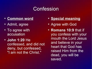 Confession
●
Common word
●
Admit, agree
●
To agree with
accusation
●
John 1:20 He
confessed, and did not
deny, but confessed,
"I am not the Christ."
●
Special meaning
●
Agree with God
●
Romans 10:9 that if
you confess with your
mouth the Lord Jesus
and believe in your
heart that God has
raised Him from the
dead, you will be
saved.
 