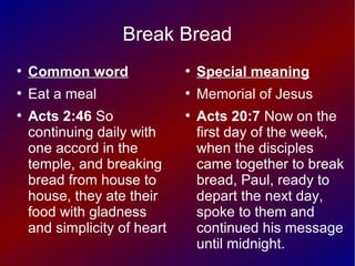 Break Bread
●
Common word
●
Eat a meal
●
Acts 2:46 So
continuing daily with
one accord in the
temple, and breaking
bread from house to
house, they ate their
food with gladness
and simplicity of heart
●
Special meaning
●
Memorial of Jesus
●
Acts 20:7 Now on the
first day of the week,
when the disciples
came together to break
bread, Paul, ready to
depart the next day,
spoke to them and
continued his message
until midnight.
 