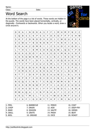 Name:
Class:                                 Date:

Word Search
At the bottom of the page is a list of words. These words are hidden in
the puzzle. The words have been placed horizontally, vertically, or
diagonally - frontwards or backwards. When you locate a word, draw a
circle around it.


             D   R   A   I     N   D   R   A   S   F     F   I   M   H   M   P   N   C   C
             C   Q   B   S     C   K   P   S   S   Y     D   X   O   F   P   F   E   H   W
             S   H   F   Z     D   N   D   O   X   X     D   I   C   W   O   U   X   E   X
             E   E   W   U     Y   B   O   N   B   N     P   T   K   N   H   I   A   U   L
             D   R   A   H     Z   O   M   R   I   J     Z   S   U   O   C   V   O   D   L
             L   Y   H   S     I   B   M   S   D   R     Q   A   W   L   Q   G   Y   P   D
             B   G   K   G     O   O   Y   A   E   X     G   O   V   M   N   X   V   B   P
             S   R   R   O     W   N   M   U   I   S     C   R   Z   C   R   E   O   T   R
             N   A   M   É     T   L   D   Y   L   G     B   J   D   Q   G   U   U   V   C
             C   T   V   P     T   Z   U   U   Z   S     M   L   C   F   R   C   O   Q   K
             T   E   O   X     D   U   K   R   Q   X     B   A   K   E   I   E   P   U   I
             Y   H   M   G     H   Z   A   N   H   G     G   T   K   V   L   B   G   M   I
             K   T   T   J     D   X   P   S   D   S     A   U   N   Z   L   R   L   V   X
             V   K   P   R     F   E   H   D   V   O     X   C   N   S   J   A   Q   F   W
             N   G   Q   E     C   N   E   T   C   R     Q   F   W   M   V   B   T   K   Z
             B   X   R   B     M   N   W   P   P   P     V   I   A   O   Z   E   H   O   G
             Z   E   H   E     O   V   A   I   F   F     F   S   N   D   C   L   A   B   A
             M   W   A   Q     A   I   V   N   P   R     H   A   F   I   C   Z   X   T   Z
             X   R   G   T     M   S   L   T   C   C     Y   W   D   E   M   F   Z   U   Z
             X   J   K   F     I   G   E   M   Y   T     H   P   I   M   I   N   C   E   P


1.   PEEL                    6. BARBECUE           11.   MINCE               16. COAT
2.   CHOP                    7. DRAIN              12.   ADD                 17. DEEP-FRY
3.   BAKE                    8. SEASON             13.   SAUTÉ               18. GRIND
4.   GRILL                   9. GRATE              14.   MASH                19. BEAT
5.   BOIL                    10. GREASE            15.   DICE                20. ROAST




http://acliltoclimb.blogspot.com
 