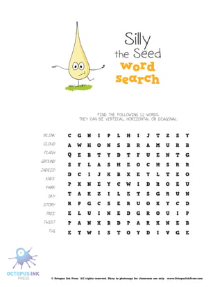 Silly
                                               the Seed




                               FIND THE FOLLOWING 12 WORDS.
                       THEY CAN BE VERTICAL, HORIZONTAL OR DIAGONAL.



 BLINK

 CLOUD

 FLASH

GROUND

INDEED

  KNEE

  PARK

   SKY

 STORY

  TREE

 TWIST

   TUG




    © Octopus Ink Press All rights reserved. Okay to photocopy for classroom use only. www.OctopusInkPress.com
 