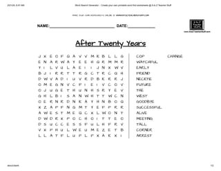 2/21/24, 6:47 AM Word Search Generator :: Create your own printable word find worksheets @ A to Z Teacher Stuff
about:blank 1/2
MAKE YOUR OWN WORKSHEETS ONLINE @ WWW.ATOZTEACHERSTUFF.COM
NAME:_______________________________ DATE:_____________
After Twenty Years
J X E O F Q A V V M K B L L G
E N A R W A Y E E H Q R M M R
Y I L V U L A E I I J N X W V
B J I R R T T R G C T R C Q H
D W V A D I U V R D B K R R J
O M E G N V C F I E I V C O V
O J U G E T H U N H S R Y E V
G H L B I S A N W H T T W C N
O E R N R D N K A Y H N B O Q
X Z A P F N G M T Y E F P R R
A W E S T M E Q C X L W O N T
D W D R X P O C H O I T T E O
D S U C C E S S F U L H F R V
V X P H U L W E U M E Z E T B
L L A T F L U P L P X A K X I
COP
WATCHFUL
EARLY
FRIEND
NECKTIE
FUTURE
THE
WEST
GOODBYE
SUCCESSFUL
ALIVE
MEETING
TALL
CORNER
ARREST
CHANGE
 
