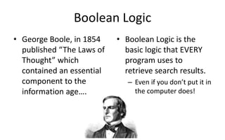 Boolean Logic
• George Boole, in 1854
published “The Laws of
Thought” which
contained an essential
component to the
information age….
• Boolean Logic is the
basic logic that EVERY
program uses to
retrieve search results.
– Even if you don’t put it in
the computer does!
 
