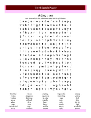 Word Search Puzzle

                                        Adjectives
                      Find the words in the list hidden in the puzzle grid below.
              d   a   n   g e r o         u   s   d   e f c s l           e   e     p   y
              w   x   h   n t t g         t   f   i   w x a u f           t   u     i   r
              s   x   h   i v e n         h   l   t   s o p v r           u   h     y   t
              r   f   h   c x r i         i   b   h   i n n e o           i   n     i   v
              j   f   r   e x r t         r   y   i   me i d n            r   o     n   n
              n   o   i   s y i s         s   h   c   p k m v e           s   i     u   y
              f   c   a   wa b e          t   t   k   l o p j t           r   i     t   s
              c   r   l   y s l r         y   l   o   e r o n y           e   f     v   e
              h   l   i   e s e e         h   a   d   s b s k t           x   h     u   e
              l   t   e   e a w t         a   e   e   o p s m r           c   w     g   l
              u   l   c   v n n n         p   h   r   o y i m i           e   r     n   i
              f   u   c   q e d i         p   u   i   y s b c d           l   t     o   h
              i   c   r   v a r l         y   m   t   x a l p y           l   e     r   u
              t   i   a   r j s q         y   u   p   s e e y w           e   i     t   n
              u   f   z   dw n d          e   l   i   c i o u s           n   u     s   g
              a   f   y   c omp           l   i   c   a t e dm            t   q     t   r
              e   i   q   pw em           p   t   y   r x b c h           e   a     p   y
              b   d   l   g a l e         x   c   i   t i n g b           s   o     b   f
              f   s   b   o r i n         g   d   i   t m y o u           n   g     f   y
 beautiful              curious                exciting             impossible                strong
  boring              dangerous               expensive             interesting              terrible
  broken               delicious               favorite                 nice                   thick
  cheap                difficult               friendly                noisy                    thin
   clean                 dirty                   funny                 quiet                  thirsty
  clever                 easy                   happy                 simple                   tired
complicated             empty                  healthy                sleepy                wonderful
   crazy               excellent                hungry                 spicy                  young
 