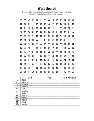 Word Search
F JT V X N L Y A F F G K O
U D A I C R E A T E D U L M
H L B K Q U R G F I Y B N E
S P O K E N H N B L H E L A
V C R X D N E M H B S M D N
R Q O O W T E P C O R E T T
W U S O T A Z Y H U Y Q X N
G K N I O E Q C Z O I H W G
G K R E U Q C A R Y Q D U S
U W C O I K G T J D X Z I U
G B F P F M S F E R Z N R N
N M E A T E N K S D D Q F G
C G Q T D U A P R N T X D J
Z Q F W F B K H K D T K V A
Verb Past Past Participle
1.
2.
3.
4.
5.
6.
7.
8.
9.
10.
11.
12.
take
destroy
choose
create
eat
protect
bake
write
know
speak
sing
mean
Directions: Find the verbs listed below hidden in the puzzle and circle them.
Then write the three forms of the verb in the table.
© 1999-2013 BrainPOP and/or its related companies. All rights reserved.
BrainPOP is a registered trademark of FWD Media Inc. d/b/a BrainPOP. This page also includes references to other trademarks of
FWD Media Inc. and/or its related companies. For the full list, please see http://www.brainpop.com/about/trademarks/
 