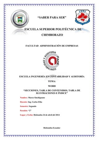 “SABER PARA SER”
ESCUELA SUPERIOR POLITÉCNICA DE
CHIMBORAZO
FACULTAD ADMINISTRACIÓN DE EMPRESAS
ESCUELA INGENIERÍA EN CONTABILIDAD Y AUDITORÍA
TEMA:
WORD
“SECCIONES, TABLA DE CONTENIDOS, TABLA DE
ILUSTRACIONES E ÍNDICE”
Nombre: Marco Sinchiguano
Docente: Ing. Carlos Elba
Semestre: Segundo
Paralelo: “2”
Lugar y Fecha: Riobamba 24 de abril del 2014
Riobamba-Ecuador
 