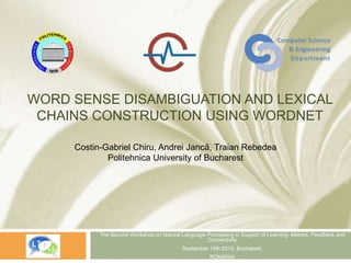 WORD SENSE DISAMBIGUATION AND LEXICAL
CHAINS CONSTRUCTION USING WORDNET
The Second Workshop on Natural Language Processing in Support of Learning: Metrics, Feedback and
Connectivity
September 14th 2010, Bucharest,
ROMANIA
Costin-Gabriel Chiru, Andrei Jancă, Traian Rebedea
Politehnica University of Bucharest