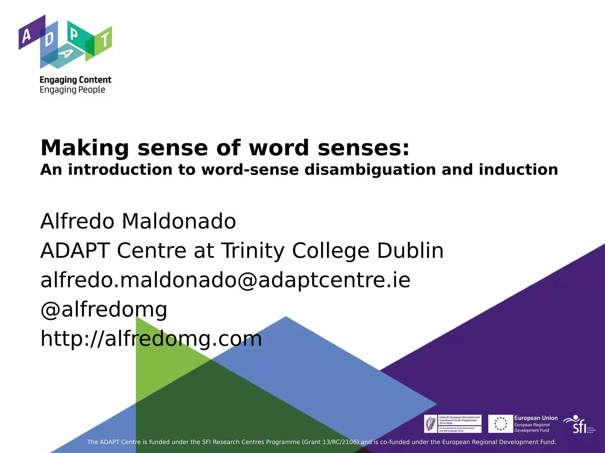 Making sense of word senses:
An introduction to word-sense disambiguation and induction
Alfredo Maldonado
ADAPT Centre at Trinity College Dublin
alfredo.maldonado@adaptcentre.ie
@alfredomg
http://alfredomg.com
The ADAPT Centre is funded under the SFI Research Centres Programme (Grant 13/RC/2106) and is co-funded under the European Regional Development Fund.
 