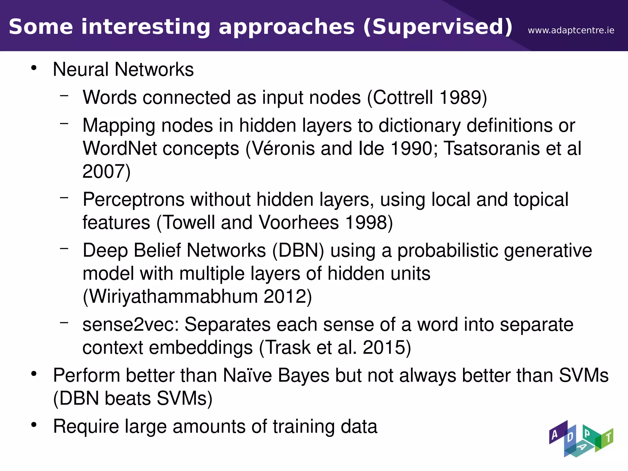 www.adaptcentre.ieSome interesting approaches (Supervised)
●
Neural Networks
– Words connected as input nodes (Cottrell 1989)
– Mapping nodes in hidden layers to dictionary definitions or
WordNet concepts (Véronis and Ide 1990; Tsatsoranis et al
2007)
– Perceptrons without hidden layers, using local and topical
features (Towell and Voorhees 1998)
– Deep Belief Networks (DBN) using a probabilistic generative
model with multiple layers of hidden units
(Wiriyathammabhum 2012)
– sense2vec: Separates each sense of a word into separate
context embeddings (Trask et al. 2015)
●
Perform better than Naïve Bayes but not always better than SVMs
(DBN beats SVMs)
●
Require large amounts of training data
 