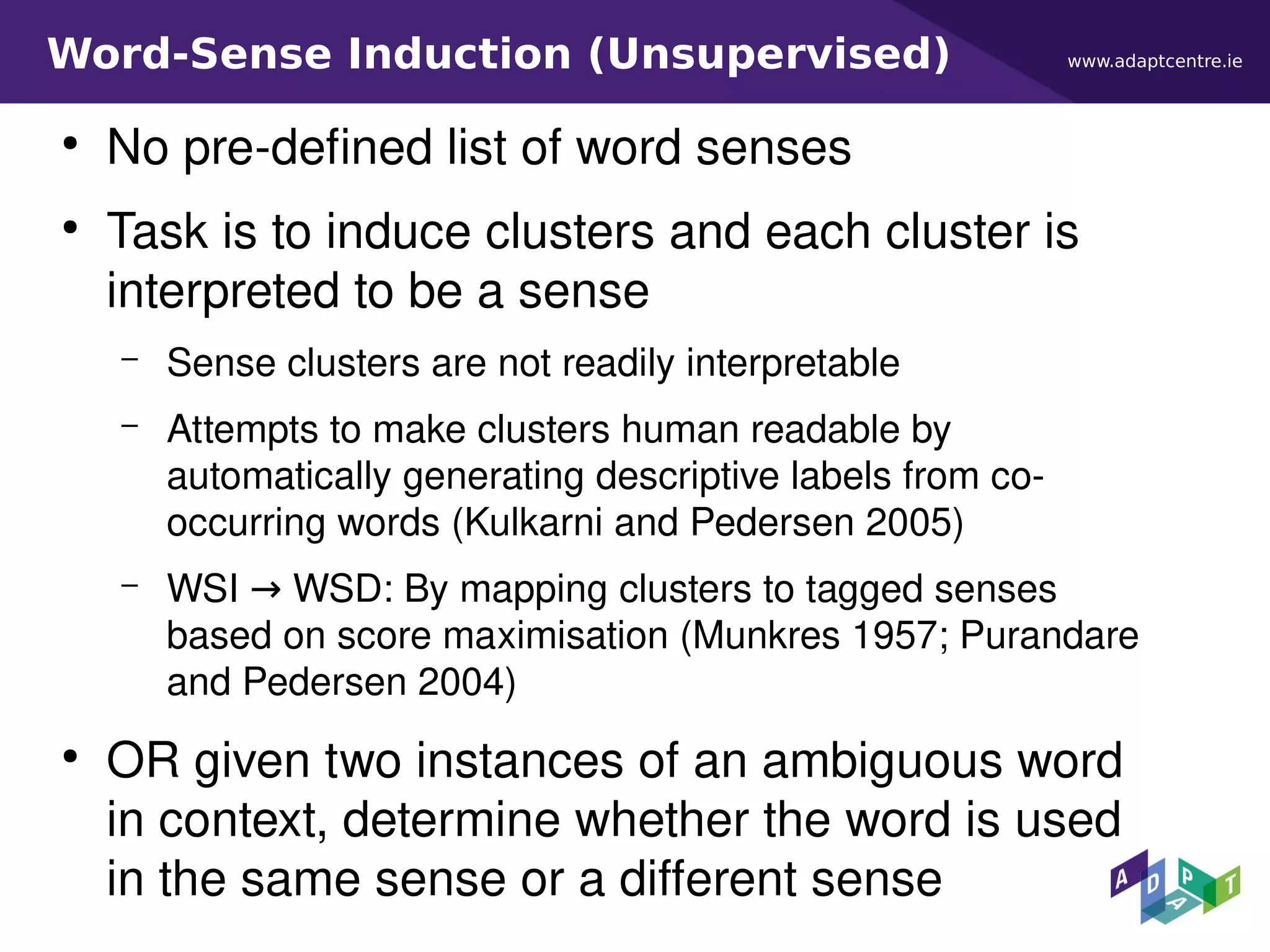 www.adaptcentre.ieWord-Sense Induction (Unsupervised)
●
No pre-defined list of word senses
●
Task is to induce clusters and each cluster is
interpreted to be a sense
– Sense clusters are not readily interpretable
– Attempts to make clusters human readable by
automatically generating descriptive labels from co-
occurring words (Kulkarni and Pedersen 2005)
– WSI → WSD: By mapping clusters to tagged senses
based on score maximisation (Munkres 1957; Purandare
and Pedersen 2004)
●
OR given two instances of an ambiguous word
in context, determine whether the word is used
in the same sense or a different sense
 