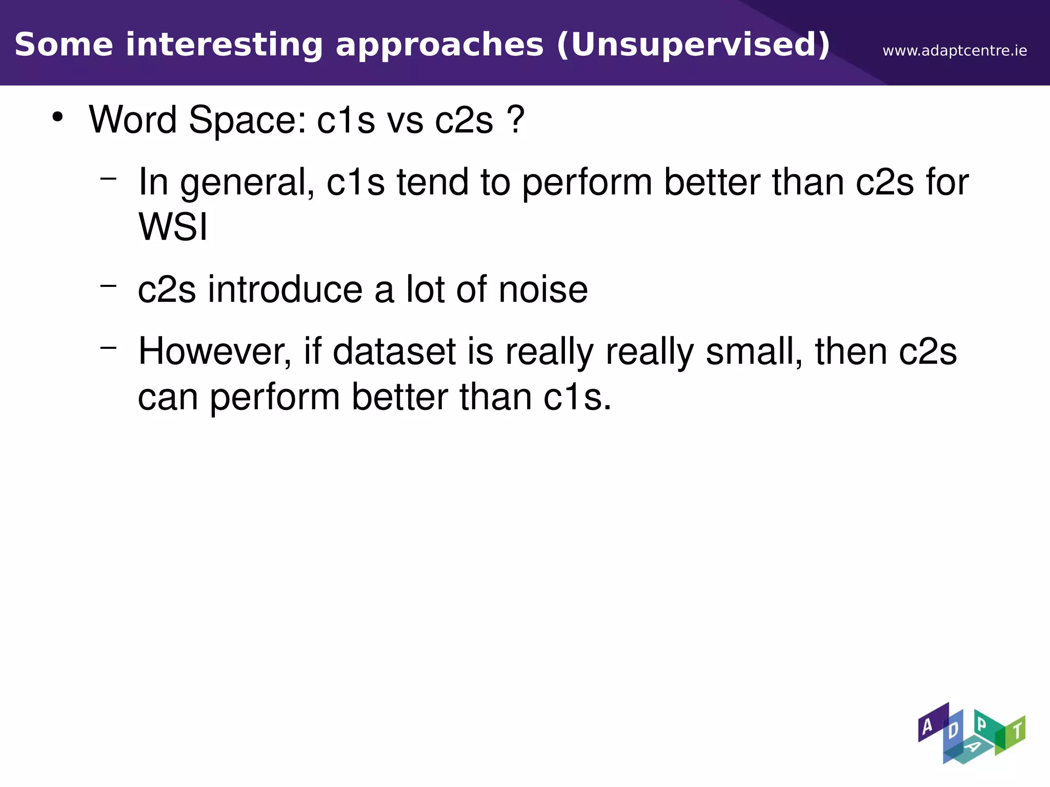 www.adaptcentre.ieSome interesting approaches (Unsupervised)
●
Word Space: c1s vs c2s ?
– In general, c1s tend to perform better than c2s for
WSI
– c2s introduce a lot of noise
– However, if dataset is really really small, then c2s
can perform better than c1s.
 
