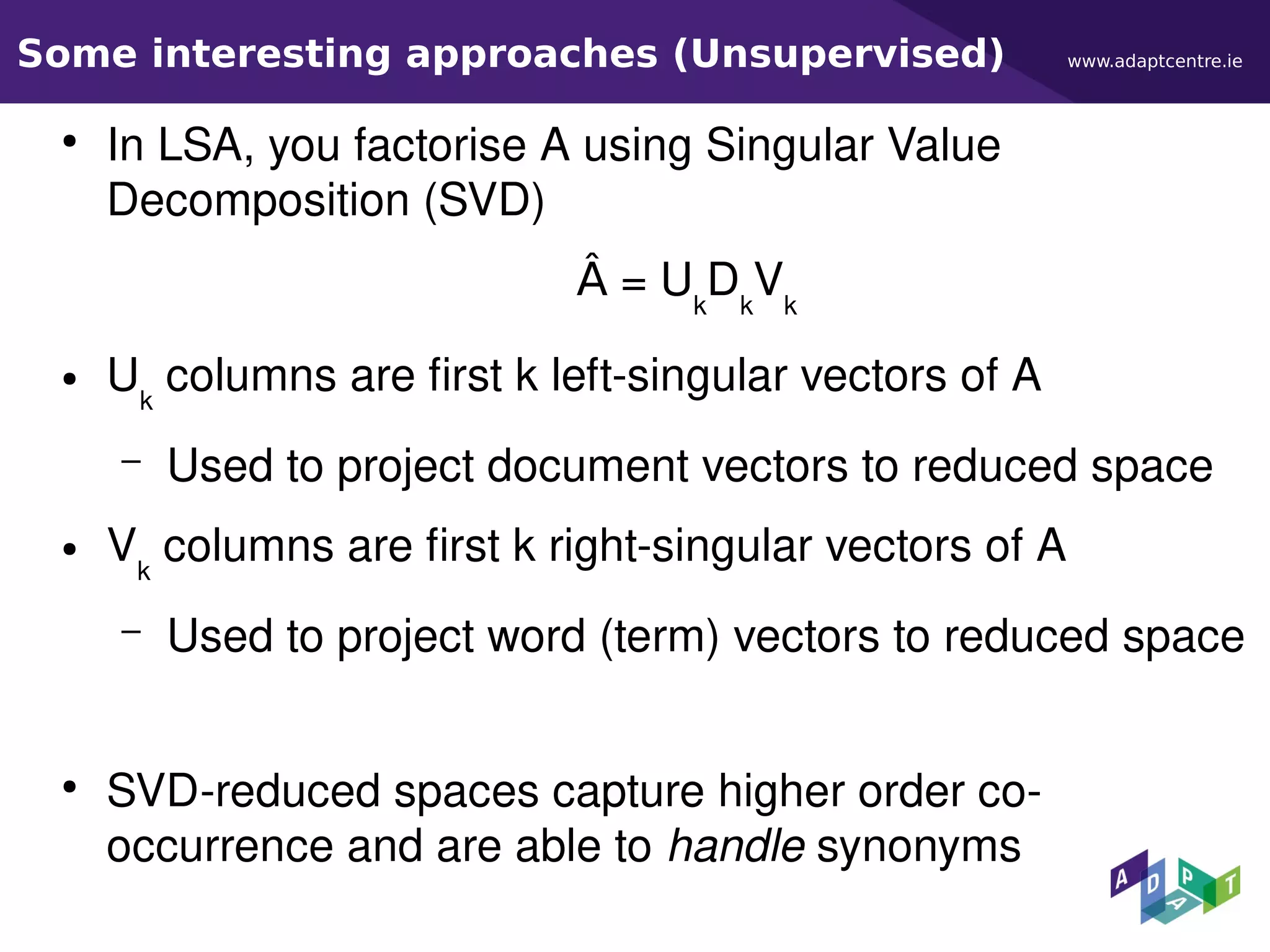 www.adaptcentre.ieSome interesting approaches (Unsupervised)
●
In LSA, you factorise A using Singular Value
Decomposition (SVD)
Â = Uk
Dk
Vk
● Uk
columns are first k left-singular vectors of A
– Used to project document vectors to reduced space
● Vk
columns are first k right-singular vectors of A
– Used to project word (term) vectors to reduced space
●
SVD-reduced spaces capture higher order co-
occurrence and are able to handle synonyms
 
