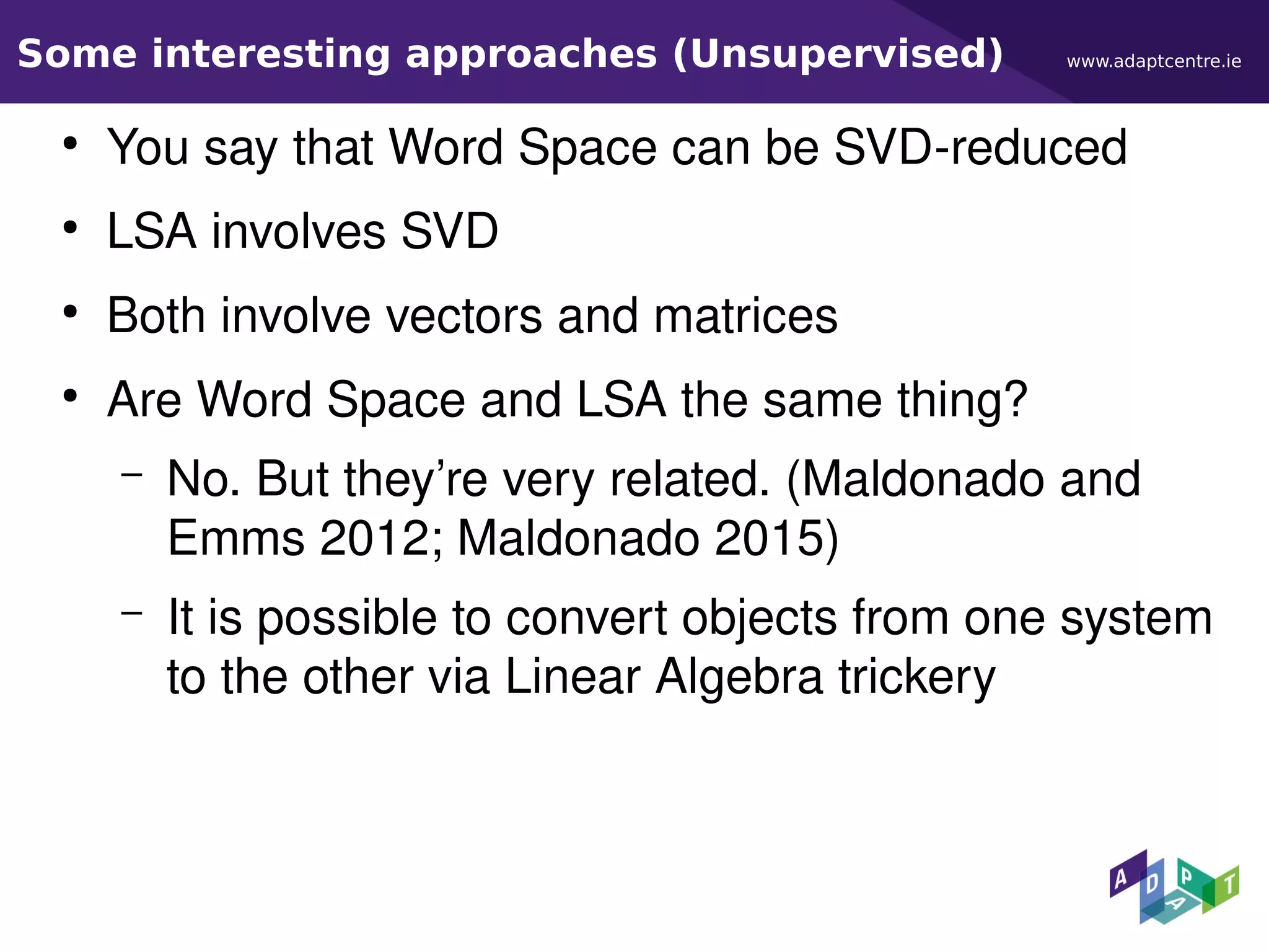 www.adaptcentre.ieSome interesting approaches (Unsupervised)
●
You say that Word Space can be SVD-reduced
●
LSA involves SVD
●
Both involve vectors and matrices
●
Are Word Space and LSA the same thing?
– No. But they’re very related. (Maldonado and
Emms 2012; Maldonado 2015)
– It is possible to convert objects from one system
to the other via Linear Algebra trickery
 
