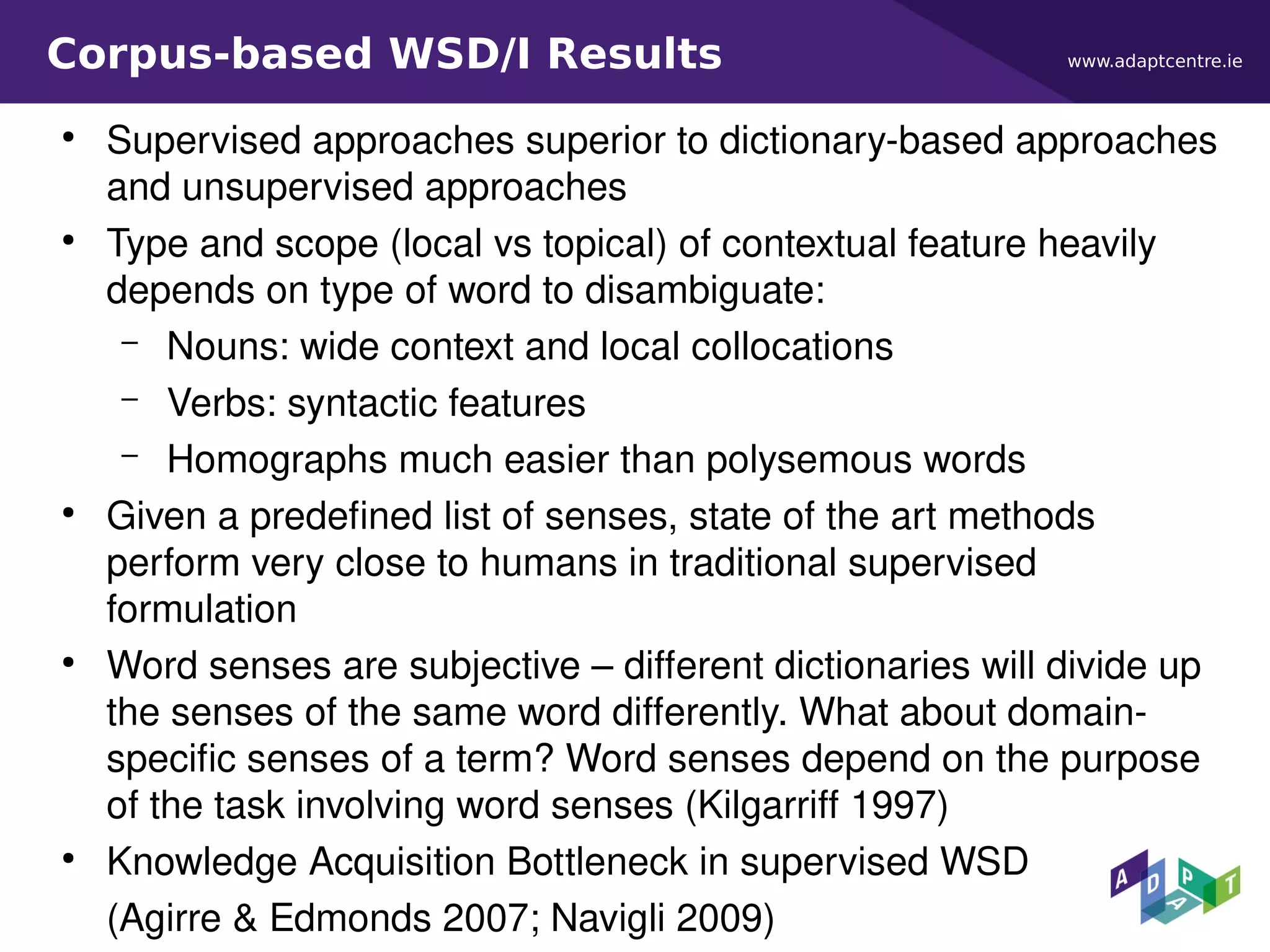www.adaptcentre.ieCorpus-based WSD/I Results
●
Supervised approaches superior to dictionary-based approaches
and unsupervised approaches
●
Type and scope (local vs topical) of contextual feature heavily
depends on type of word to disambiguate:
– Nouns: wide context and local collocations
– Verbs: syntactic features
– Homographs much easier than polysemous words
●
Given a predefined list of senses, state of the art methods
perform very close to humans in traditional supervised
formulation
●
Word senses are subjective – different dictionaries will divide up
the senses of the same word differently. What about domain-
specific senses of a term? Word senses depend on the purpose
of the task involving word senses (Kilgarriff 1997)
●
Knowledge Acquisition Bottleneck in supervised WSD
(Agirre & Edmonds 2007; Navigli 2009)
 