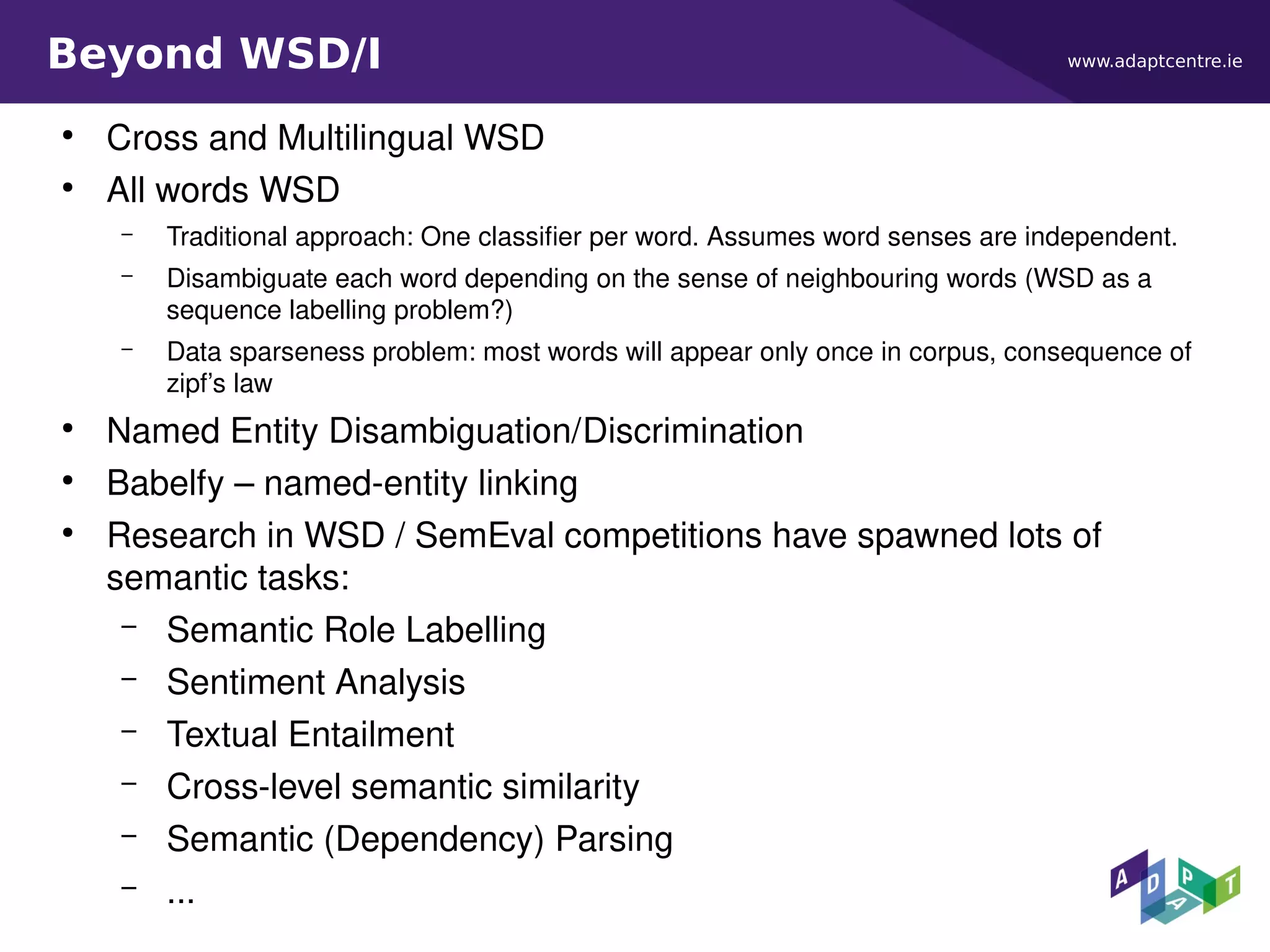 www.adaptcentre.ieBeyond WSD/I
●
Cross and Multilingual WSD
●
All words WSD
– Traditional approach: One classifier per word. Assumes word senses are independent.
– Disambiguate each word depending on the sense of neighbouring words (WSD as a
sequence labelling problem?)
– Data sparseness problem: most words will appear only once in corpus, consequence of
zipf’s law
●
Named Entity Disambiguation/Discrimination
●
Babelfy – named-entity linking
●
Research in WSD / SemEval competitions have spawned lots of
semantic tasks:
– Semantic Role Labelling
– Sentiment Analysis
– Textual Entailment
– Cross-level semantic similarity
– Semantic (Dependency) Parsing
– ...
 