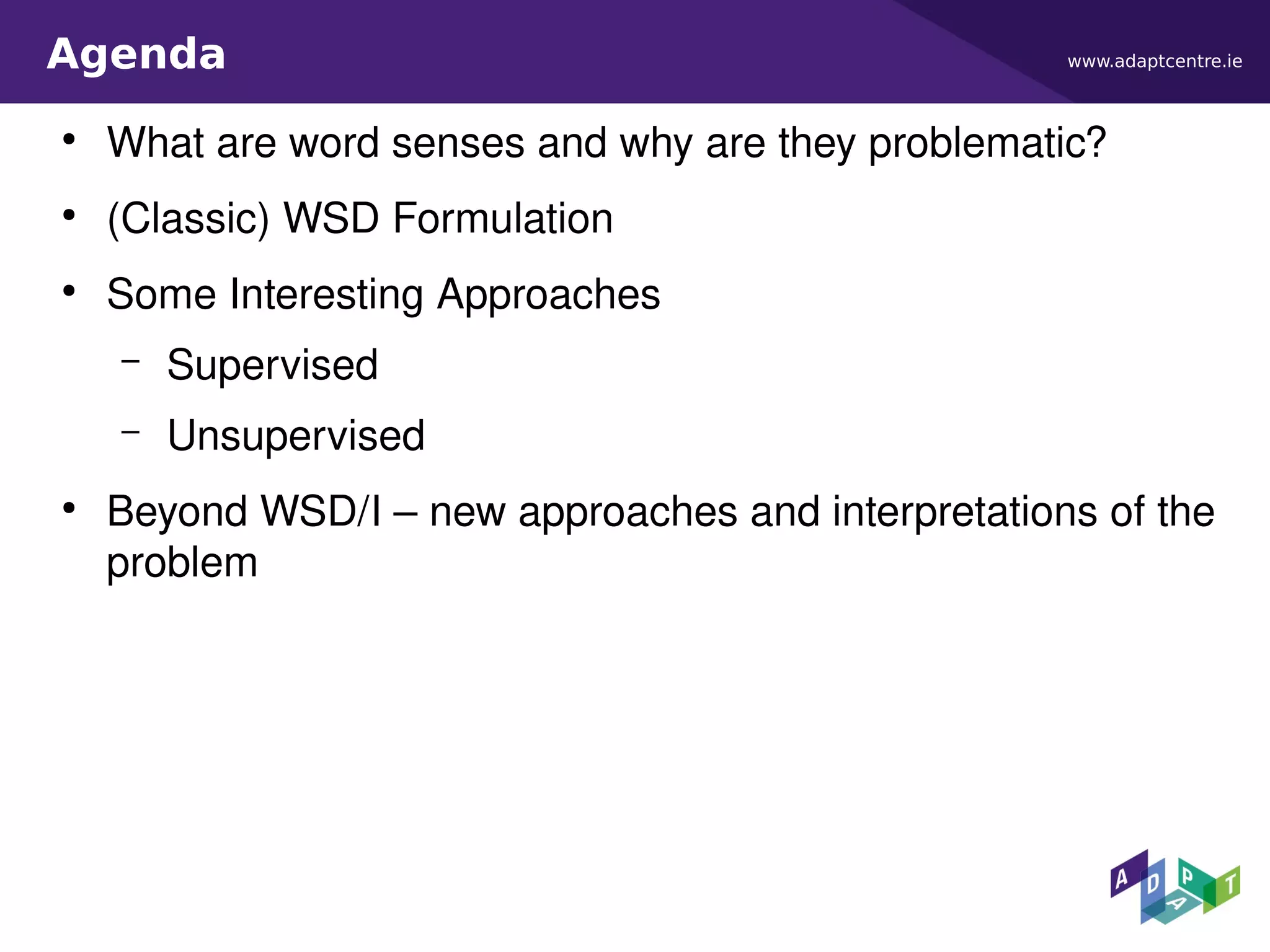 www.adaptcentre.ieAgenda
●
What are word senses and why are they problematic?
●
(Classic) WSD Formulation
●
Some Interesting Approaches
– Supervised
– Unsupervised
●
Beyond WSD/I – new approaches and interpretations of the
problem
 