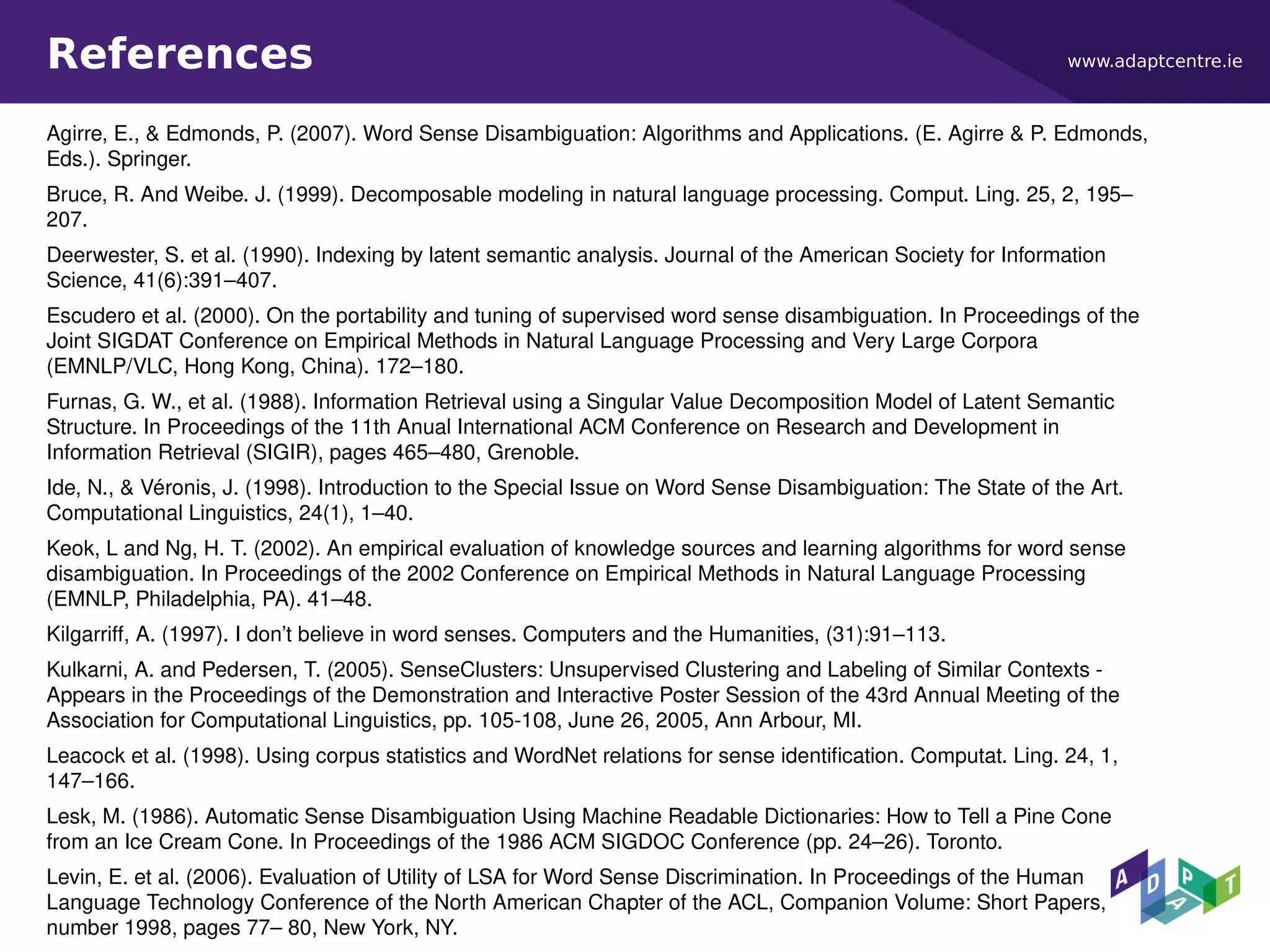 www.adaptcentre.ieReferences
Agirre, E., & Edmonds, P. (2007). Word Sense Disambiguation: Algorithms and Applications. (E. Agirre & P. Edmonds,
Eds.). Springer.
Bruce, R. And Weibe. J. (1999). Decomposable modeling in natural language processing. Comput. Ling. 25, 2, 195–
207.
Deerwester, S. et al. (1990). Indexing by latent semantic analysis. Journal of the American Society for Information
Science, 41(6):391–407.
Escudero et al. (2000). On the portability and tuning of supervised word sense disambiguation. In Proceedings of the
Joint SIGDAT Conference on Empirical Methods in Natural Language Processing and Very Large Corpora
(EMNLP/VLC, Hong Kong, China). 172–180.
Furnas, G. W., et al. (1988). Information Retrieval using a Singular Value Decomposition Model of Latent Semantic
Structure. In Proceedings of the 11th Anual International ACM Conference on Research and Development in
Information Retrieval (SIGIR), pages 465–480, Grenoble.
Ide, N., & Véronis, J. (1998). Introduction to the Special Issue on Word Sense Disambiguation: The State of the Art.
Computational Linguistics, 24(1), 1–40.
Keok, L and Ng, H. T. (2002). An empirical evaluation of knowledge sources and learning algorithms for word sense
disambiguation. In Proceedings of the 2002 Conference on Empirical Methods in Natural Language Processing
(EMNLP, Philadelphia, PA). 41–48.
Kilgarriff, A. (1997). I don’t believe in word senses. Computers and the Humanities, (31):91–113.
Kulkarni, A. and Pedersen, T. (2005). SenseClusters: Unsupervised Clustering and Labeling of Similar Contexts -
Appears in the Proceedings of the Demonstration and Interactive Poster Session of the 43rd Annual Meeting of the
Association for Computational Linguistics, pp. 105-108, June 26, 2005, Ann Arbour, MI.
Leacock et al. (1998). Using corpus statistics and WordNet relations for sense identification. Computat. Ling. 24, 1,
147–166.
Lesk, M. (1986). Automatic Sense Disambiguation Using Machine Readable Dictionaries: How to Tell a Pine Cone
from an Ice Cream Cone. In Proceedings of the 1986 ACM SIGDOC Conference (pp. 24–26). Toronto.
Levin, E. et al. (2006). Evaluation of Utility of LSA for Word Sense Discrimination. In Proceedings of the Human
Language Technology Conference of the North American Chapter of the ACL, Companion Volume: Short Papers,
number 1998, pages 77– 80, New York, NY.
 
